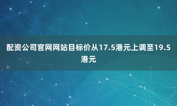 配资公司官网网站目标价从17.5港元上调至19.5港元