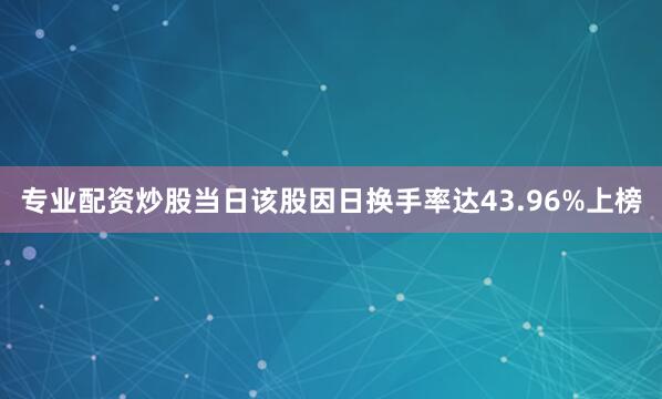 专业配资炒股当日该股因日换手率达43.96%上榜