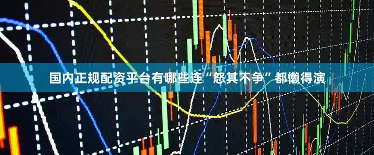 国内正规配资平台有哪些连“怒其不争”都懒得演