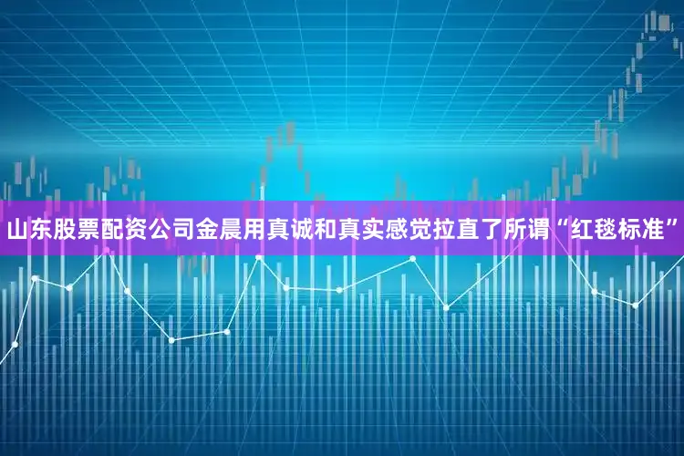 山东股票配资公司金晨用真诚和真实感觉拉直了所谓“红毯标准”