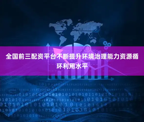 全国前三配资平台不断提升环境治理能力资源循环利用水平