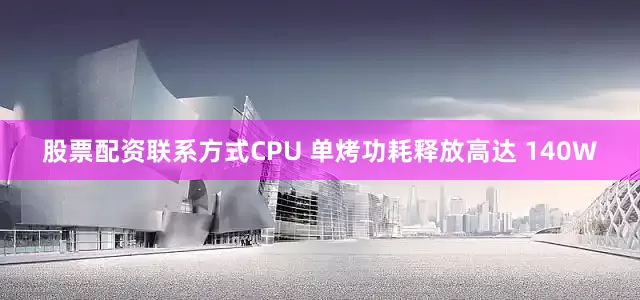股票配资联系方式CPU 单烤功耗释放高达 140W