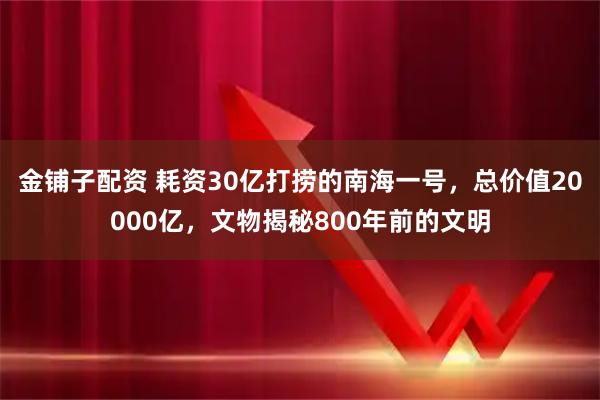 金铺子配资 耗资30亿打捞的南海一号，总价值20000亿，文物揭秘800年前的文明