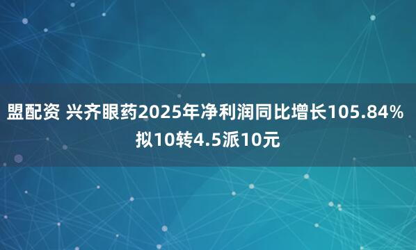 盟配资 兴齐眼药2025年净利润同比增长105.84% 拟10转4.5派10元