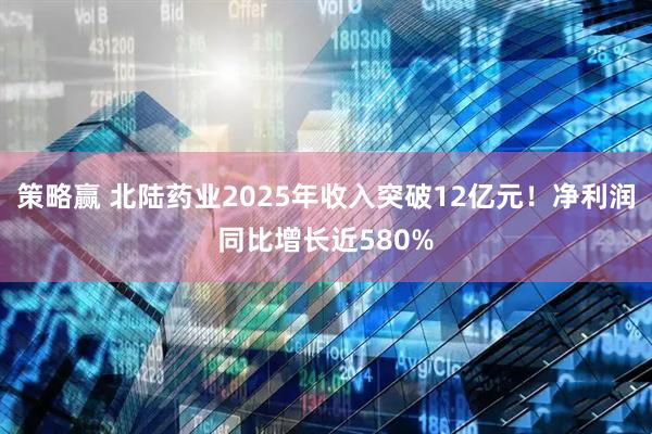 策略赢 北陆药业2025年收入突破12亿元！净利润同比增长近580%