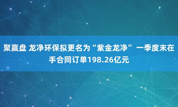 聚赢盘 龙净环保拟更名为“紫金龙净” 一季度末在手合同订单198.26亿元