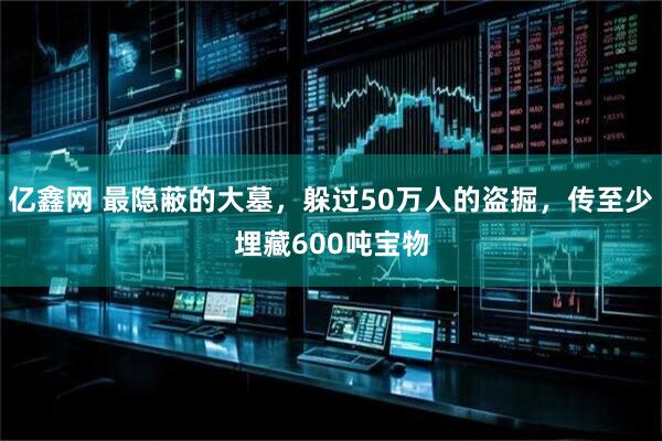 亿鑫网 最隐蔽的大墓，躲过50万人的盗掘，传至少埋藏600吨宝物