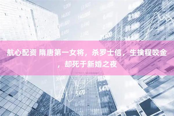 航心配资 隋唐第一女将，杀罗士信，生擒程咬金，却死于新婚之夜