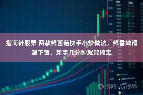 指南针股票 两款鲜菌菇快手小炒做法，鲜香嫩滑超下饭，新手几分钟就能搞定