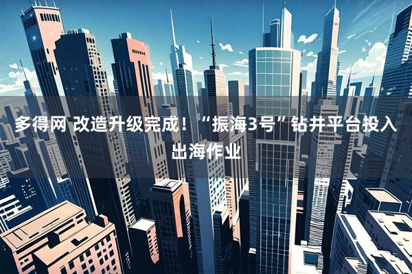 多得网 改造升级完成！“振海3号”钻井平台投入出海作业
