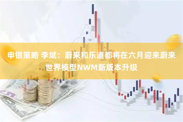 申银策略 李斌：蔚来和乐道都将在六月迎来蔚来世界模型NWM新版本升级