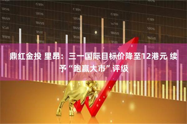 鼎红金投 里昂：三一国际目标价降至12港元 续予“跑赢大市”评级