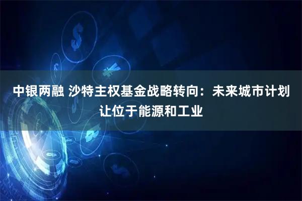 中银两融 沙特主权基金战略转向：未来城市计划让位于能源和工业
