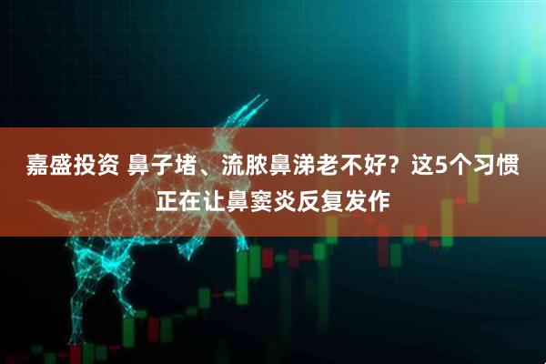 嘉盛投资 鼻子堵、流脓鼻涕老不好？这5个习惯正在让鼻窦炎反复发作