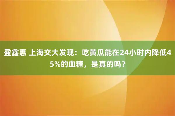 盈鑫惠 上海交大发现：吃黄瓜能在24小时内降低45%的血糖，是真的吗？