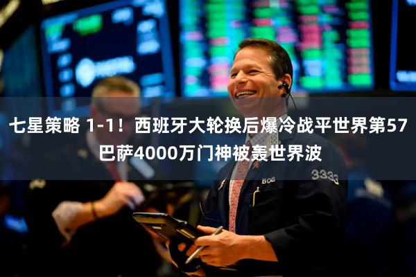 七星策略 1-1！西班牙大轮换后爆冷战平世界第57 巴萨4000万门神被轰世界波