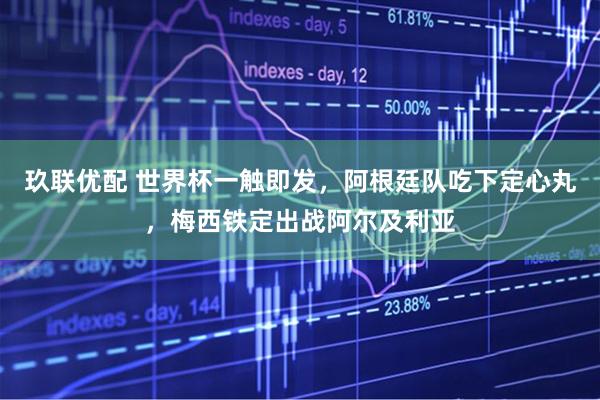 玖联优配 世界杯一触即发，阿根廷队吃下定心丸，梅西铁定出战阿尔及利亚