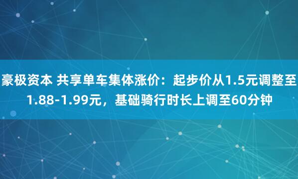 豪极资本 共享单车集体涨价：起步价从1.5元调整至1.88-1.99元，基础骑行时长上调至60分钟