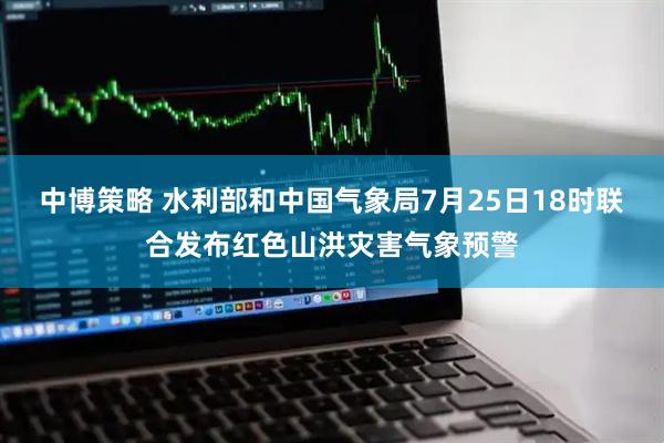 中博策略 水利部和中国气象局7月25日18时联合发布红色山洪灾害气象预警