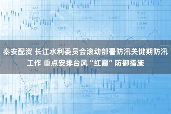 秦安配资 长江水利委员会滚动部署防汛关键期防汛工作 重点安排台风“红霞”防御措施