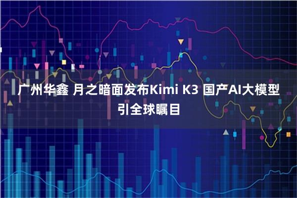 广州华鑫 月之暗面发布Kimi K3 国产AI大模型引全球瞩目