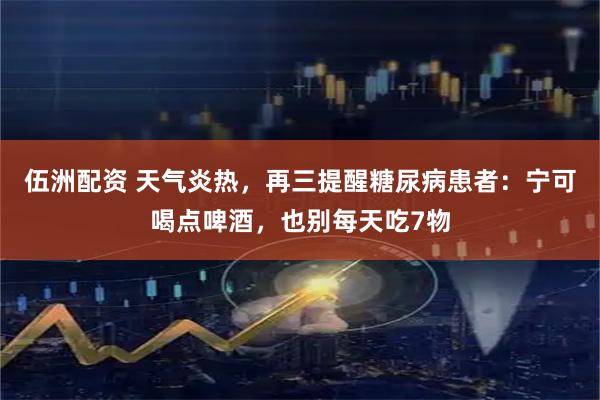 伍洲配资 天气炎热，再三提醒糖尿病患者：宁可喝点啤酒，也别每天吃7物