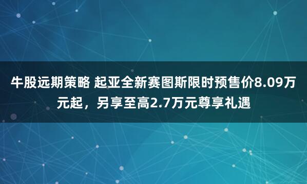 牛股远期策略 起亚全新赛图斯限时预售价8.09万元起，另享至高2.7万元尊享礼遇