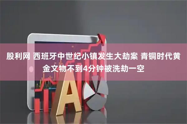 股利网 西班牙中世纪小镇发生大劫案 青铜时代黄金文物不到4分钟被洗劫一空