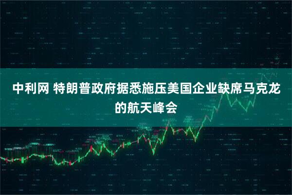 中利网 特朗普政府据悉施压美国企业缺席马克龙的航天峰会